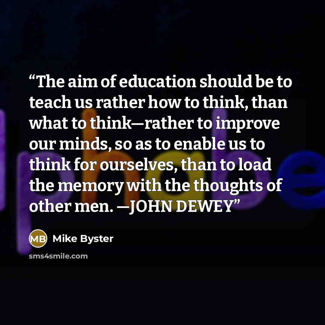“The aim of education should be to teach us rather how to think, than what to think—rather to improve our minds, so as to enable us to think for ourselves, than to load the memory with the thoughts of other men. —JOHN DEWEY” quote by Mike Byster