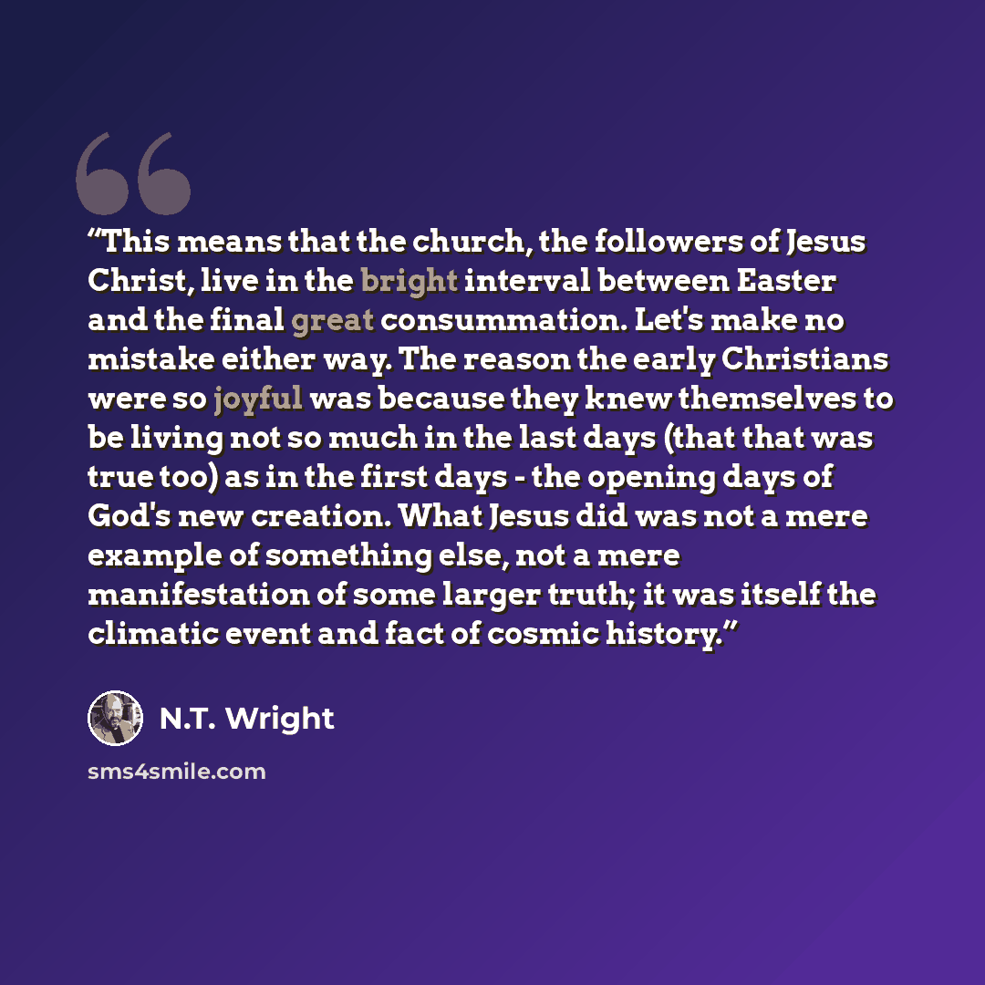 “This means that the church, the followers of Jesus Christ, live in the bright interval between Easter and the final great consummation. Let's make no mistake either way. The reason the early Christians were so joyful was because they knew themselves to be living not so much in the last days (that…” quote by N.T. Wright