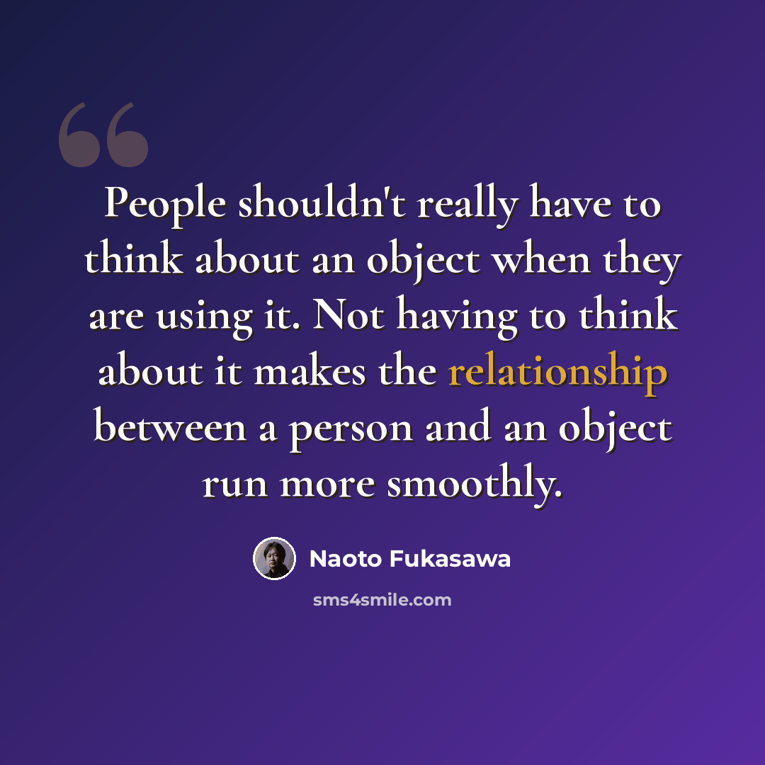 “People shouldn't really have to think about an object when they are using it. Not having to think about it makes the relationship between a person and an object run more smoothly.” quote by Naoto Fukasawa