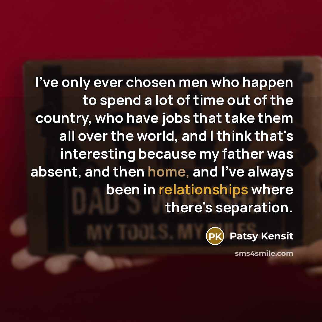 “I've only ever chosen men who happen to spend a lot of time out of the country, who have jobs that take them all over the world, and I think that's interesting because my father was absent, and then home, and I've always been in relationships where there's separation.” quote by Patsy Kensit