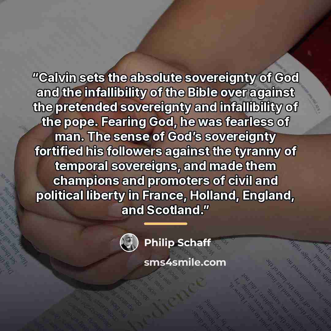 “Calvin sets the absolute sovereignty of God and the infallibility of the Bible over against the pretended sovereignty and infallibility of the pope. Fearing God, he was fearless of man. The sense of God’s sovereignty fortified his followers against the tyranny of temporal sovereigns, and made them…” quote by Philip Schaff