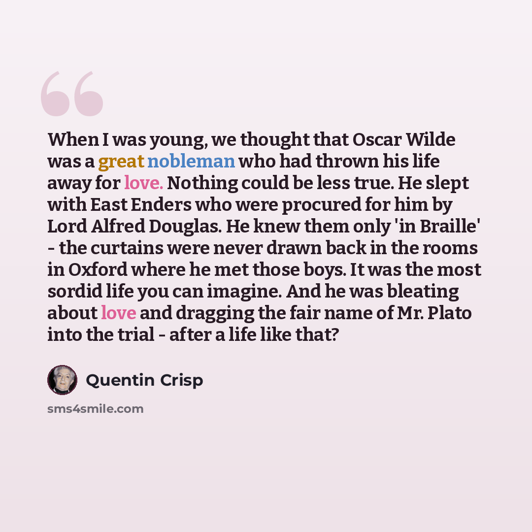 “When I was young, we thought that Oscar Wilde was a great nobleman who had thrown his life away for love. Nothing could be less true. He slept with East Enders who were procured for him by Lord Alfred Douglas. He knew them only 'in Braille' - the curtains were never drawn back in the rooms in…” quote by Quentin Crisp