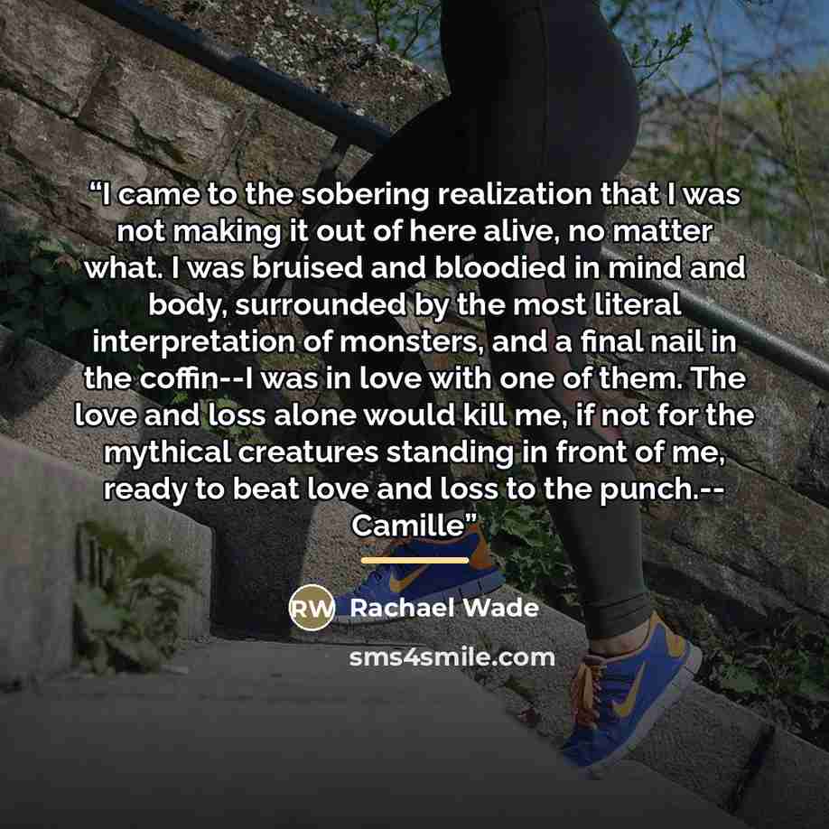 “I came to the sobering realization that I was not making it out of here alive, no matter what. I was bruised and bloodied in mind and body, surrounded by the most literal interpretation of monsters, and a final nail in the coffin--I was in love with one of them. The love and loss alone would kill…” quote by Rachael Wade