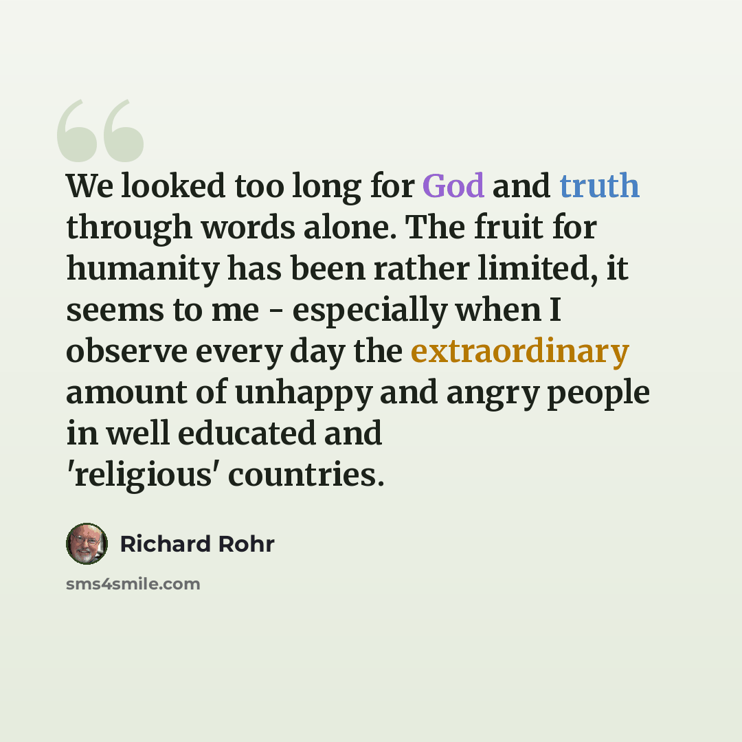 “We looked too long for God and truth through words alone. The fruit for humanity has been rather limited, it seems to me - especially when I observe every day the extraordinary amount of unhappy and angry people in well educated and 'religious' countries.” quote by Richard Rohr