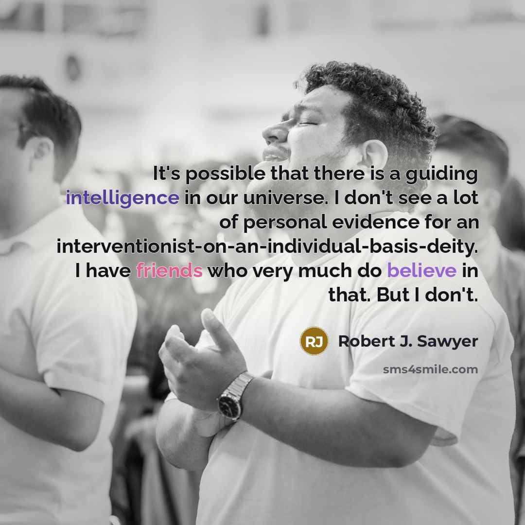 “It's possible that there is a guiding intelligence in our universe. I don't see a lot of personal evidence for an interventionist-on-an-individual-basis-deity. I have friends who very much do believe in that. But I don't.” quote by Robert J. Sawyer