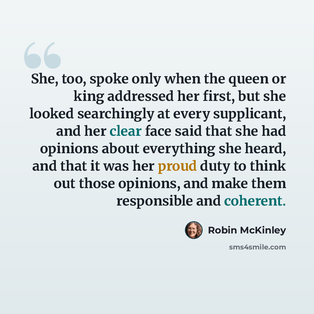 “She, too, spoke only when the queen or king addressed her first, but she looked searchingly at every supplicant, and her clear face said that she had opinions about everything she heard, and that it was her proud duty to think out those opinions, and make them responsible and coherent.” quote by Robin McKinley