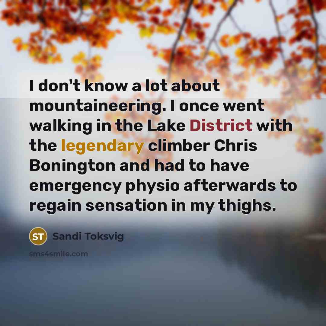 “I don't know a lot about mountaineering. I once went walking in the Lake District with the legendary climber Chris Bonington and had to have emergency physio afterwards to regain sensation in my thighs.” quote by Sandi Toksvig