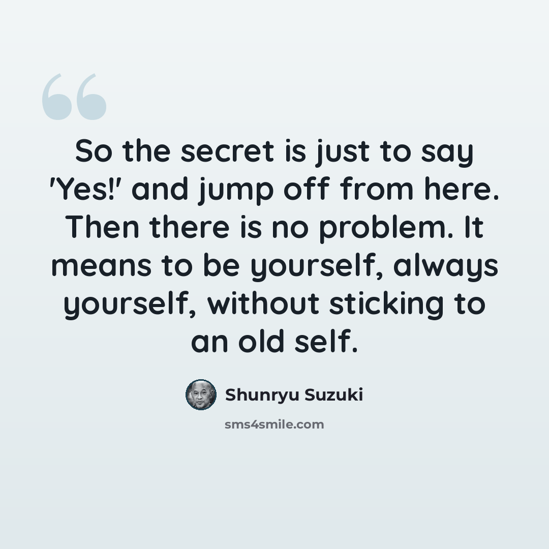 “So the secret is just to say 'Yes!' and jump off from here. Then there is no problem. It means to be yourself, always yourself, without sticking to an old self.” quote by Shunryu Suzuki