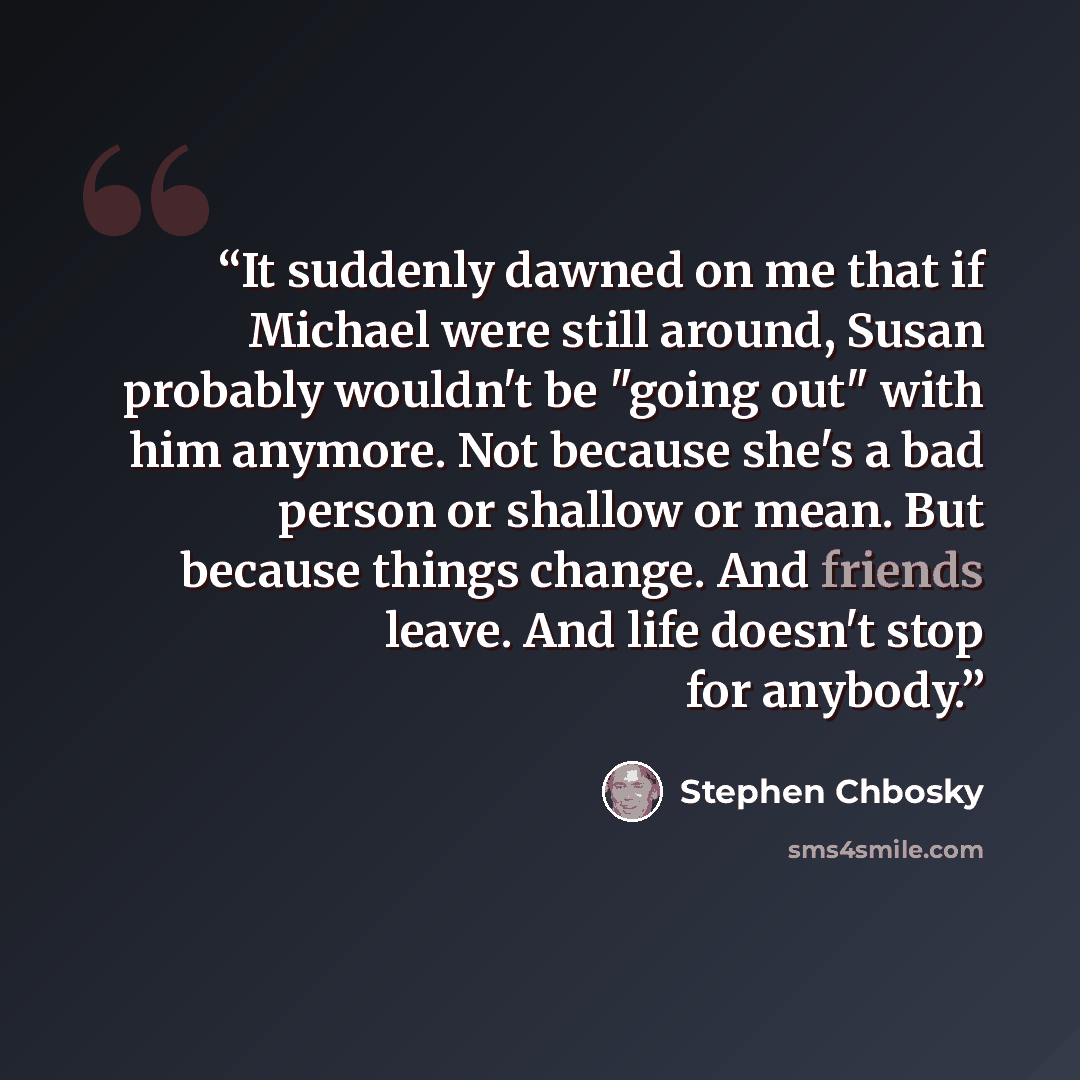 “It suddenly dawned on me that if Michael were still around, Susan probably wouldn't be "going out" with him anymore. Not because she's a bad person or shallow or mean. But because things change. And friends leave. And life doesn't stop for anybody.” quote by Stephen Chbosky