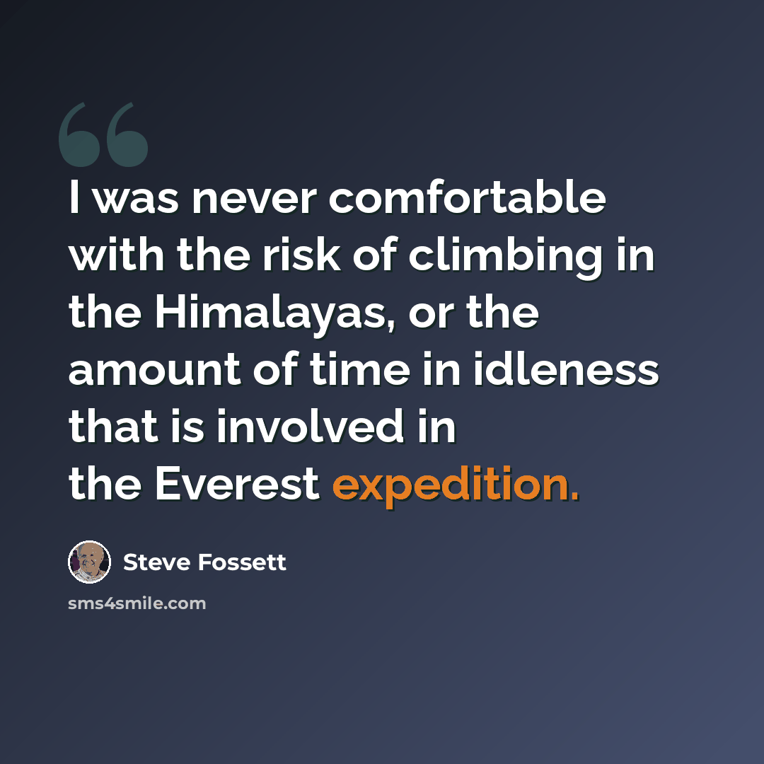 “I was never comfortable with the risk of climbing in the Himalayas, or the amount of time in idleness that is involved in the Everest expedition.” quote by Steve Fossett