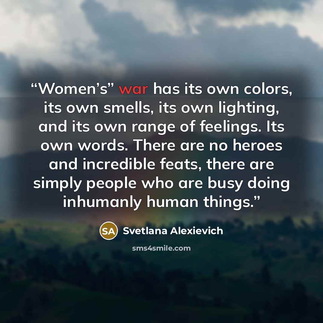 “Women’s” war has its own colors, its own smells, its own lighting, and its own range of feelings. Its own words. There are no heroes and incredible feats, there are simply people who are busy doing inhumanly human things.” quote by Svetlana Alexievich