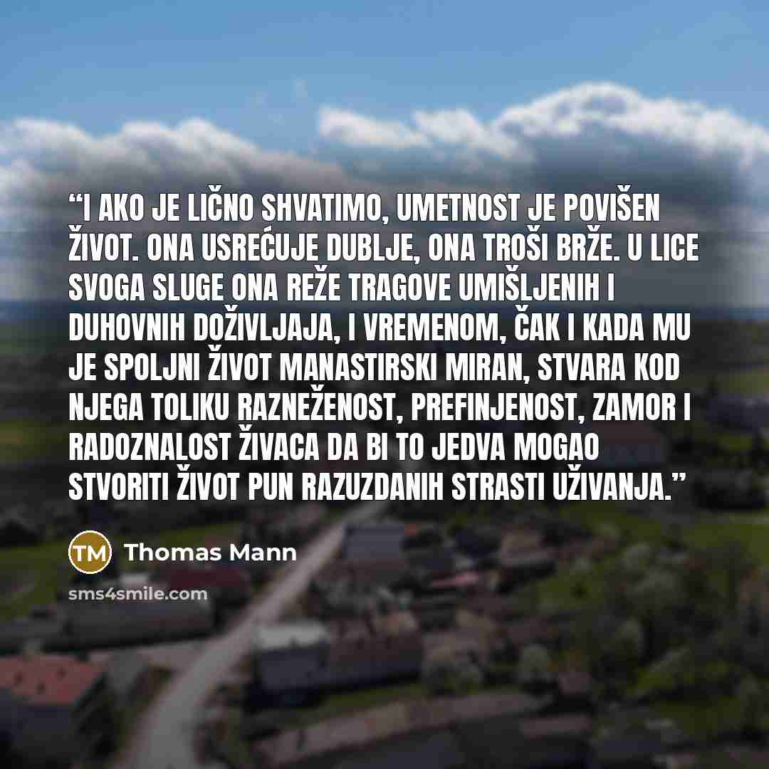 “I ako je lično shvatimo, umetnost je povišen život. Ona usrećuje dublje, ona troši brže. U lice svoga sluge ona reže tragove umišljenih i duhovnih doživljaja, i vremenom, čak i kada mu je spoljni život manastirski miran, stvara kod njega toliku razneženost, prefinjenost, zamor i radoznalost živaca…” quote by Thomas Mann