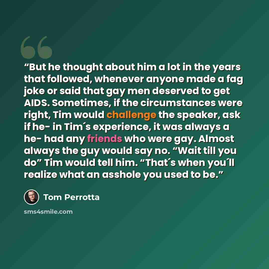 “But he thought about him a lot in the years that followed, whenever anyone made a fag joke or said that gay men deserved to get AIDS. Sometimes, if the circumstances were right, Tim would challenge the speaker, ask if he- in Tim´s experience, it was always a he- had any friends who were gay…” quote by Tom Perrotta