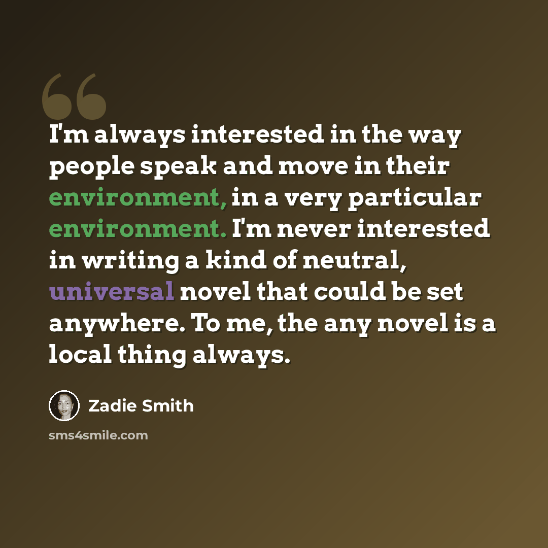 “I'm always interested in the way people speak and move in their environment, in a very particular environment. I'm never interested in writing a kind of neutral, universal novel that could be set anywhere. To me, the any novel is a local thing always.” quote by Zadie Smith