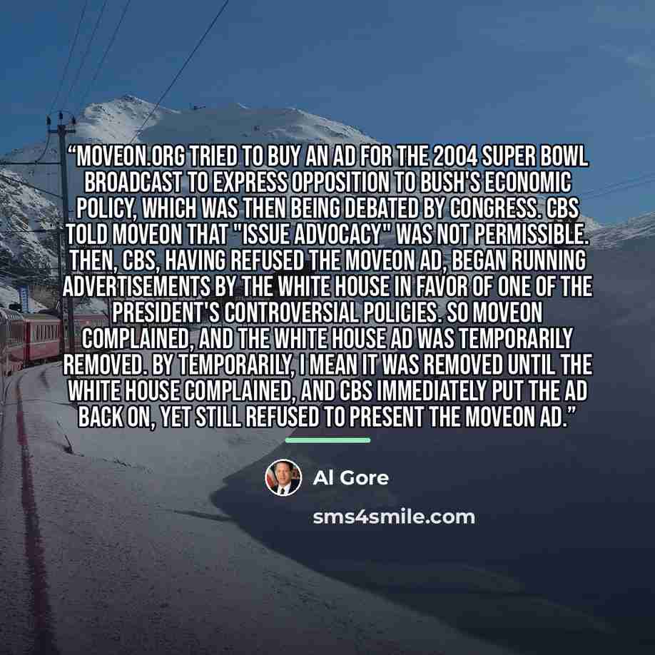 “MoveOn.org tried to buy an ad for the 2004 Super Bowl broadcast to express opposition to Bush's economic policy, which was then being debated by Congress. CBS told MoveOn that "issue advocacy" was not permissible. Then, CBS, having refused the MoveOn ad, began running advertisements by the White…” quote by Al Gore