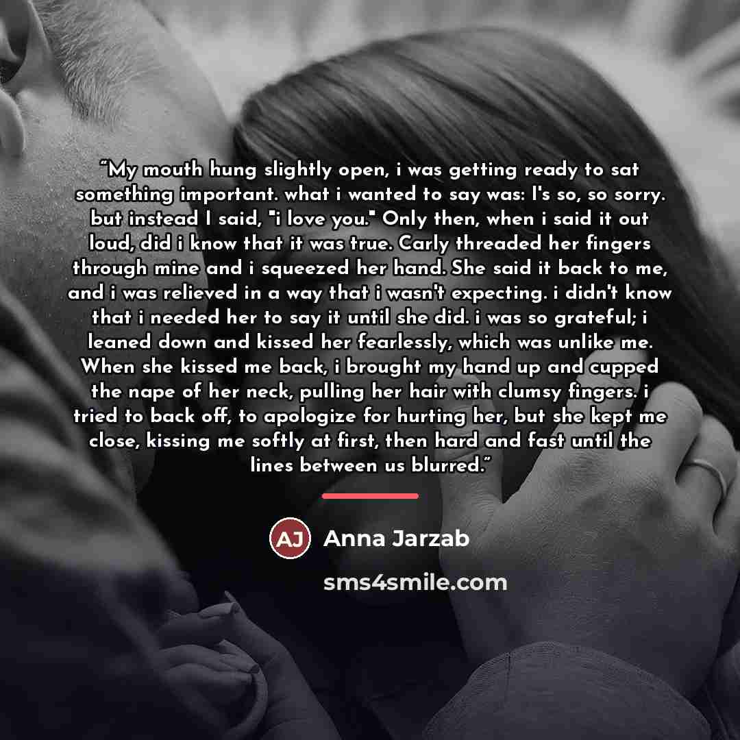 “My mouth hung slightly open, i was getting ready to sat something important. what i wanted to say was: I's so, so sorry. but instead I said, "i love you." Only then, when i said it out loud, did i know that it was true. Carly threaded her fingers through mine and i squeezed her hand. She said it…” quote by Anna Jarzab