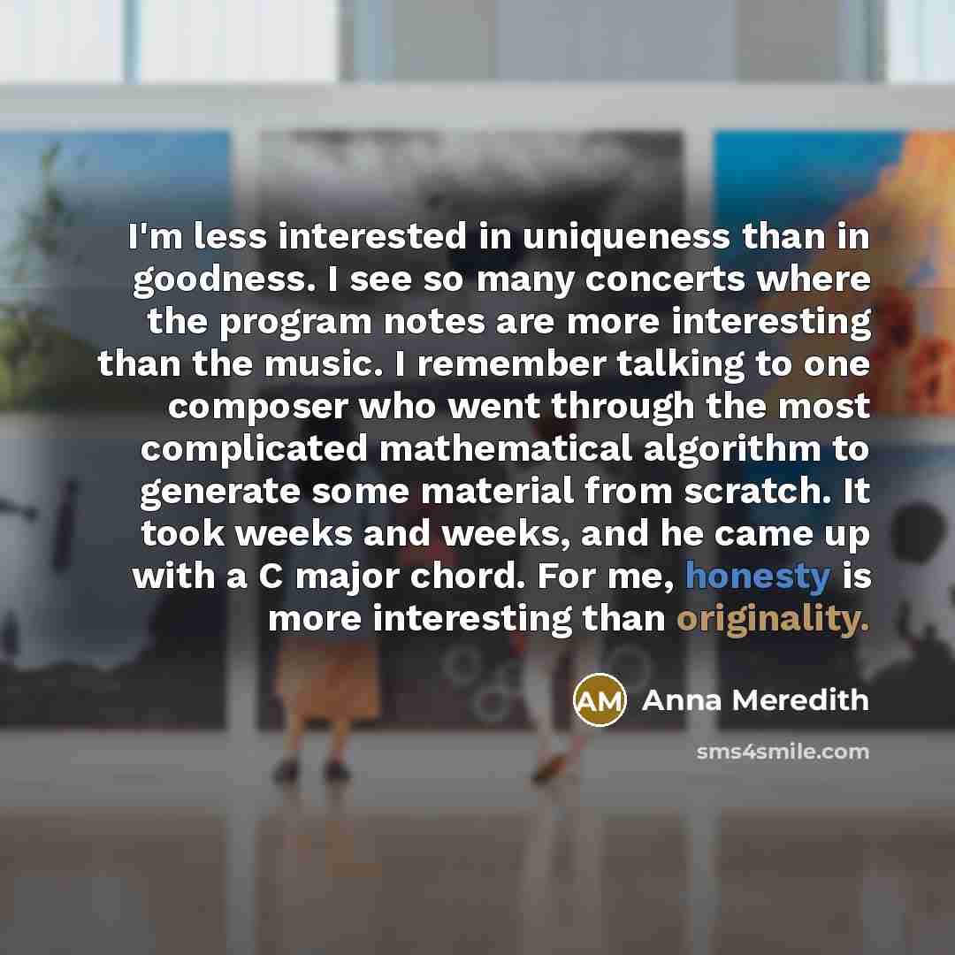 “I'm less interested in uniqueness than in goodness. I see so many concerts where the program notes are more interesting than the music. I remember talking to one composer who went through the most complicated mathematical algorithm to generate some material from scratch. It took weeks and weeks…” quote by Anna Meredith