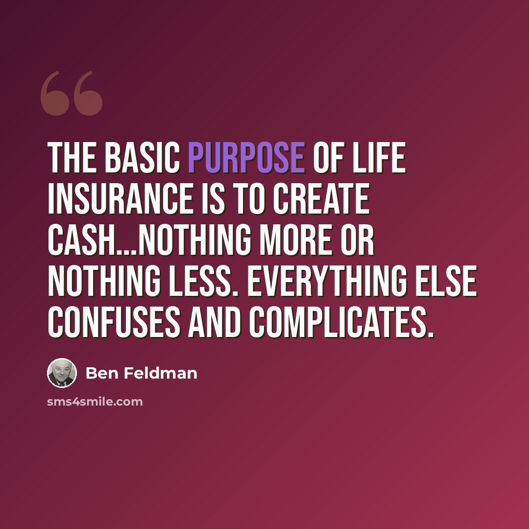 “The basic purpose of life insurance is to create cash…nothing more or nothing less. Everything else confuses and complicates.” quote by Ben Feldman