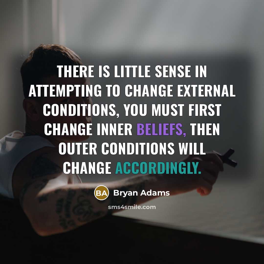 “There is little sense in attempting to change external conditions, you must first change inner beliefs, then outer conditions will change accordingly.” quote by Bryan Adams
