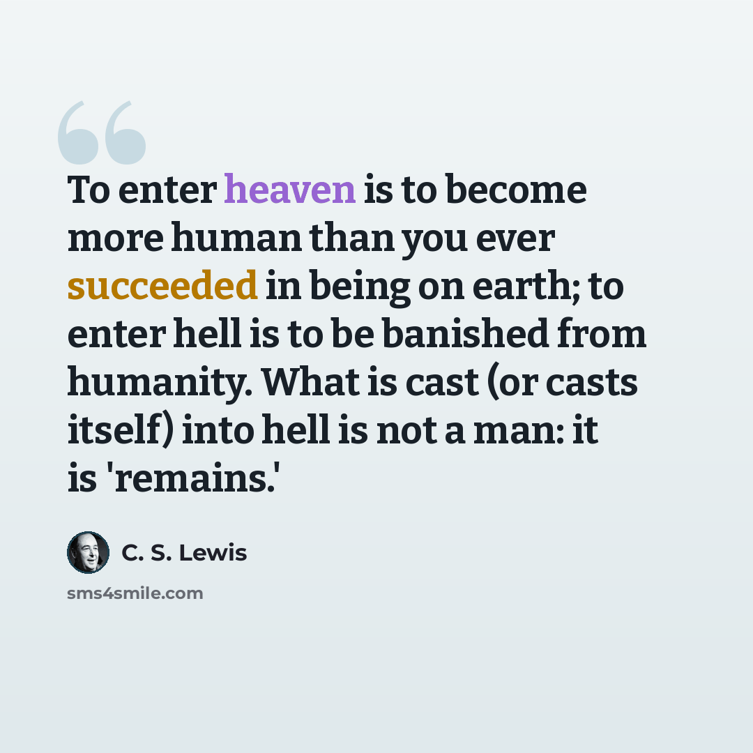 “To enter heaven is to become more human than you ever succeeded in being on earth; to enter hell is to be banished from humanity. What is cast (or casts itself) into hell is not a man: it is 'remains.'” quote by C. S. Lewis