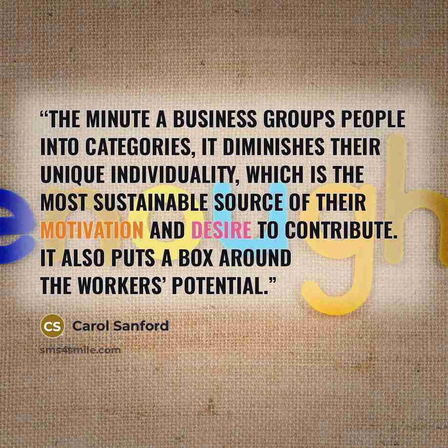 “The minute a business groups people into categories, it diminishes their unique individuality, which is the most sustainable source of their motivation and desire to contribute. It also puts a box around the workers’ potential.” quote by Carol Sanford