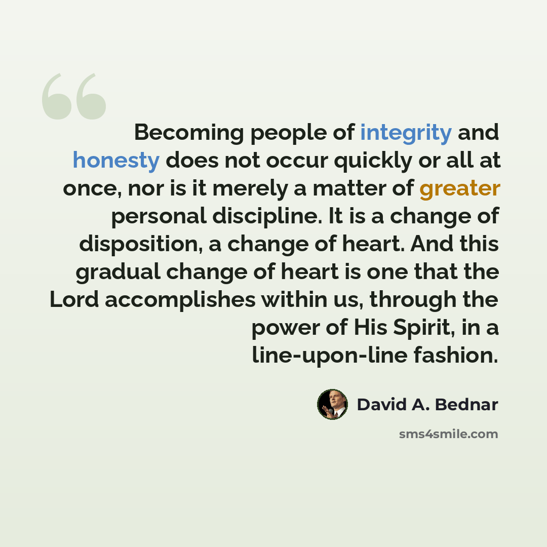 “Becoming people of integrity and honesty does not occur quickly or all at once, nor is it merely a matter of greater personal discipline. It is a change of disposition, a change of heart. And this gradual change of heart is one that the Lord accomplishes within us, through the power of His Spirit…” quote by David A. Bednar