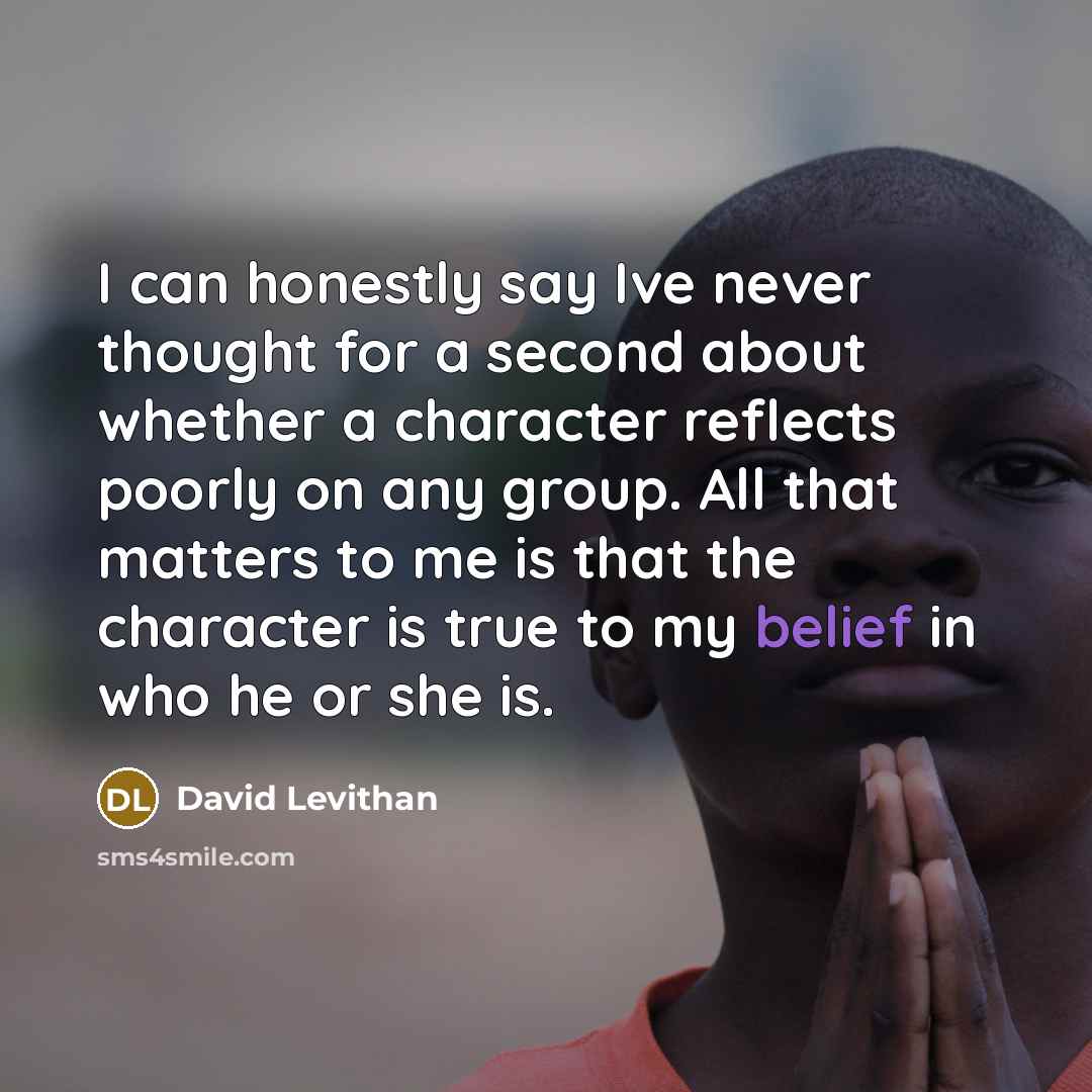 “I can honestly say Ive never thought for a second about whether a character reflects poorly on any group. All that matters to me is that the character is true to my belief in who he or she is.” quote by David Levithan