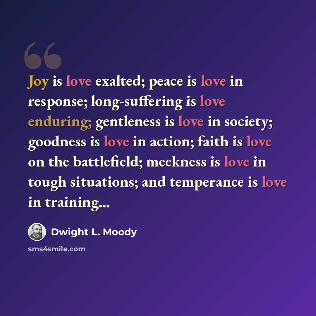 “Joy is love exalted; peace is love in response; long-suffering is love enduring; gentleness is love in society; goodness is love in action; faith is love on the battlefield; meekness is love in tough situations; and temperance is love in training…” quote by Dwight L. Moody