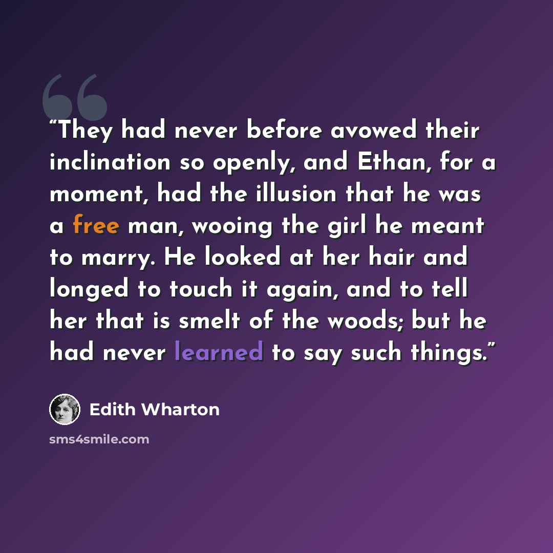 “They had never before avowed their inclination so openly, and Ethan, for a moment, had the illusion that he was a free man, wooing the girl he meant to marry. He looked at her hair and longed to touch it again, and to tell her that is smelt of the woods; but he had never learned to say such things.” quote by Edith Wharton