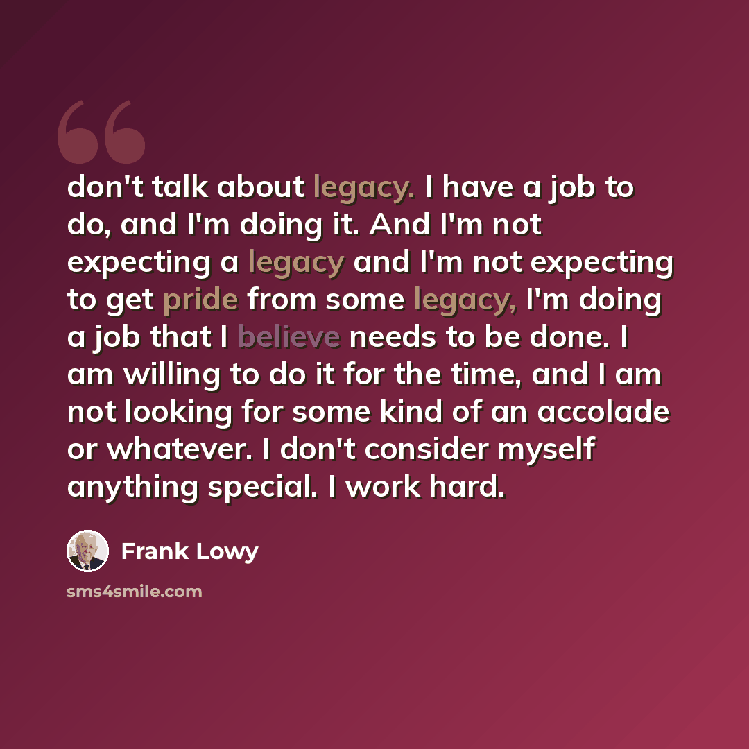 “don't talk about legacy. I have a job to do, and I'm doing it. And I'm not expecting a legacy and I'm not expecting to get pride from some legacy, I'm doing a job that I believe needs to be done. I am willing to do it for the time, and I am not looking for some kind of an accolade or whatever. I…” quote by Frank Lowy