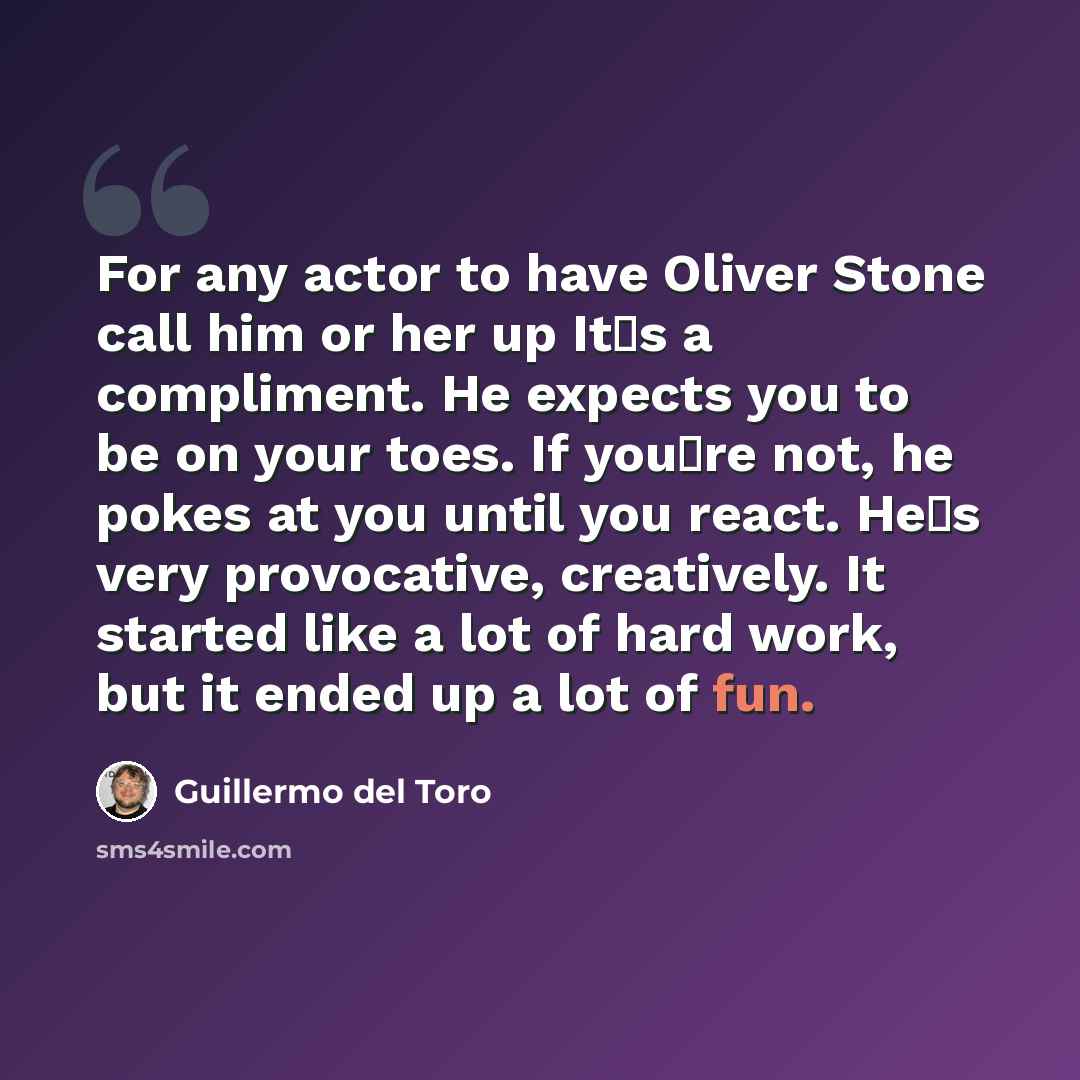 “For any actor to have Oliver Stone call him or her up Its a compliment. He expects you to be on your toes. If youre not, he pokes at you until you react. Hes very provocative, creatively. It started like a lot of hard work, but it ended up a lot of fun.” quote by Guillermo del Toro
