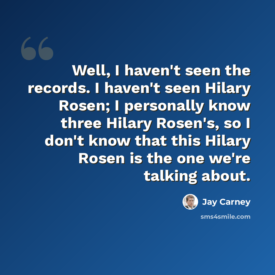 “Well, I haven't seen the records. I haven't seen Hilary Rosen; I personally know three Hilary Rosen's, so I don't know that this Hilary Rosen is the one we're talking about.” quote by Jay Carney