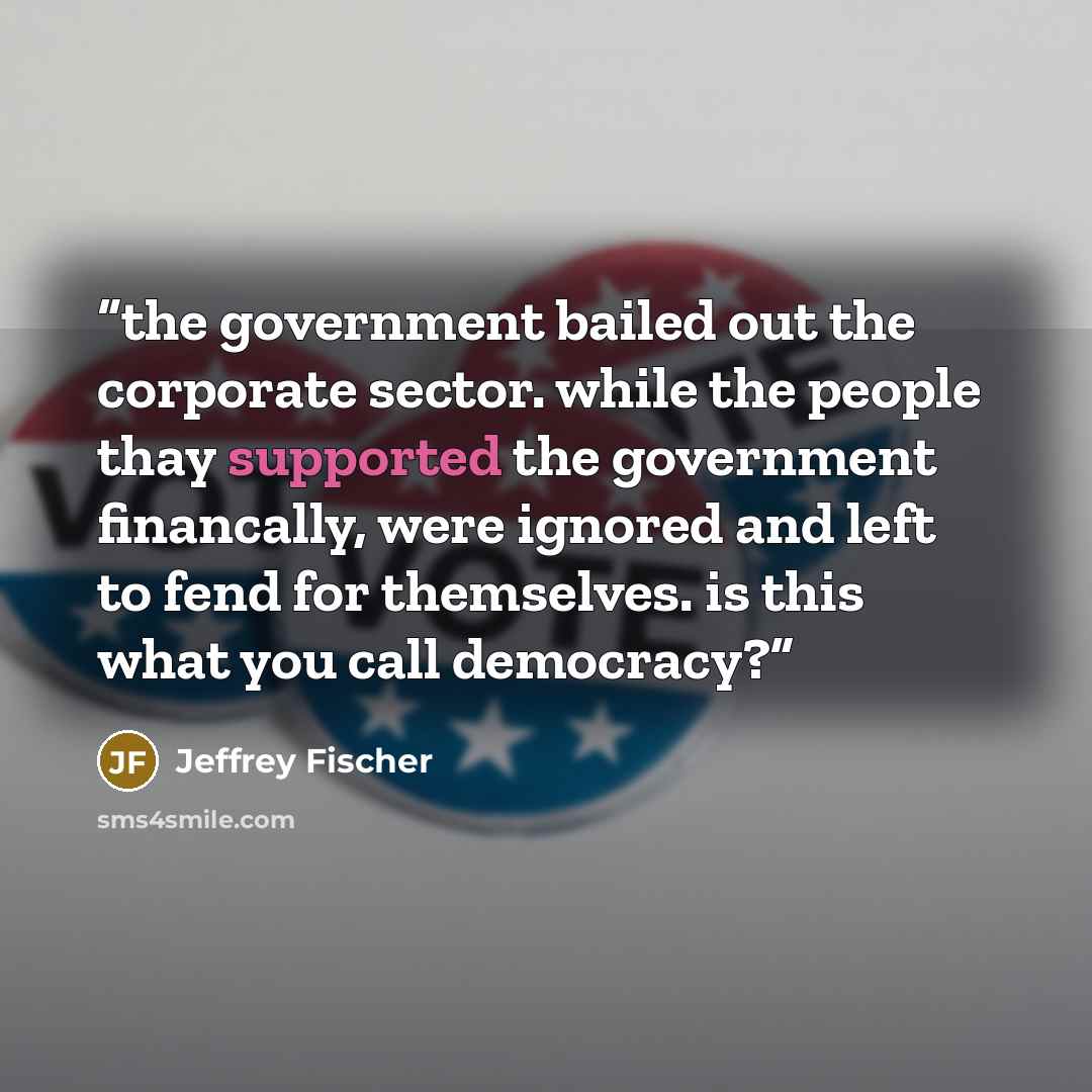 “the government bailed out the corporate sector. while the people thay supported the government financally, were ignored and left to fend for themselves. is this what you call democracy?” quote by Jeffrey Fischer