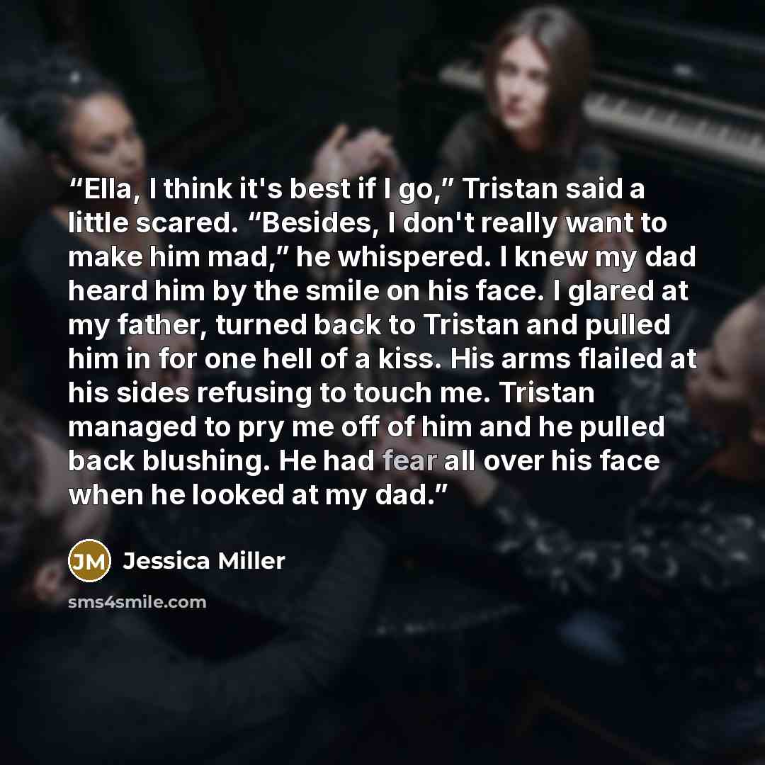 “Ella, I think it's best if I go,” Tristan said a little scared. “Besides, I don't really want to make him mad,” he whispered. I knew my dad heard him by the smile on his face. I glared at my father, turned back to Tristan and pulled him in for one hell of a kiss. His arms flailed at his sides…” quote by Jessica Miller