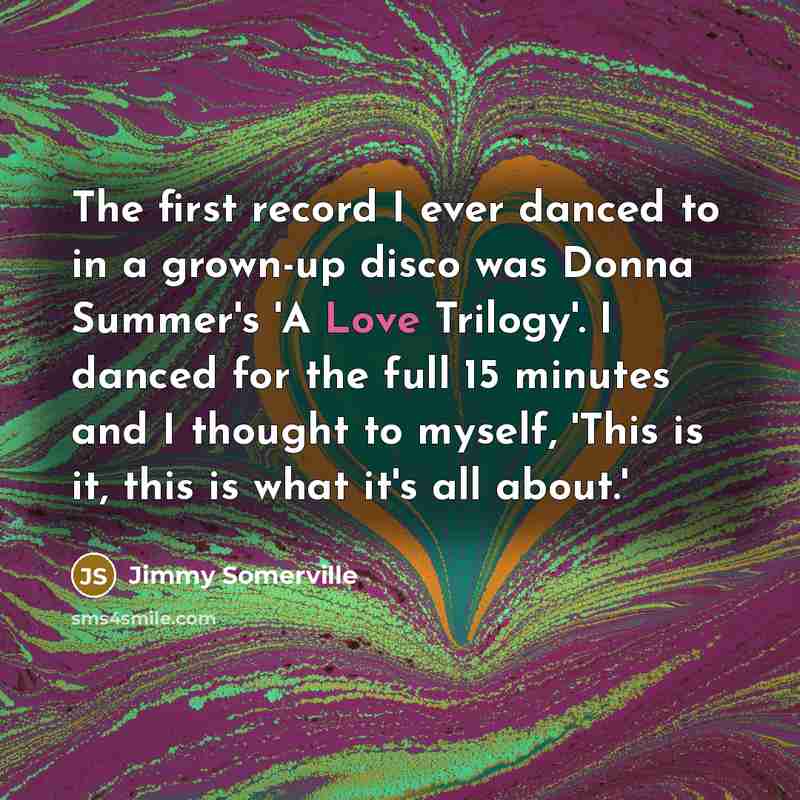 “The first record I ever danced to in a grown-up disco was Donna Summer's 'A Love Trilogy'. I danced for the full 15 minutes and I thought to myself, 'This is it, this is what it's all about.'” quote by Jimmy Somerville