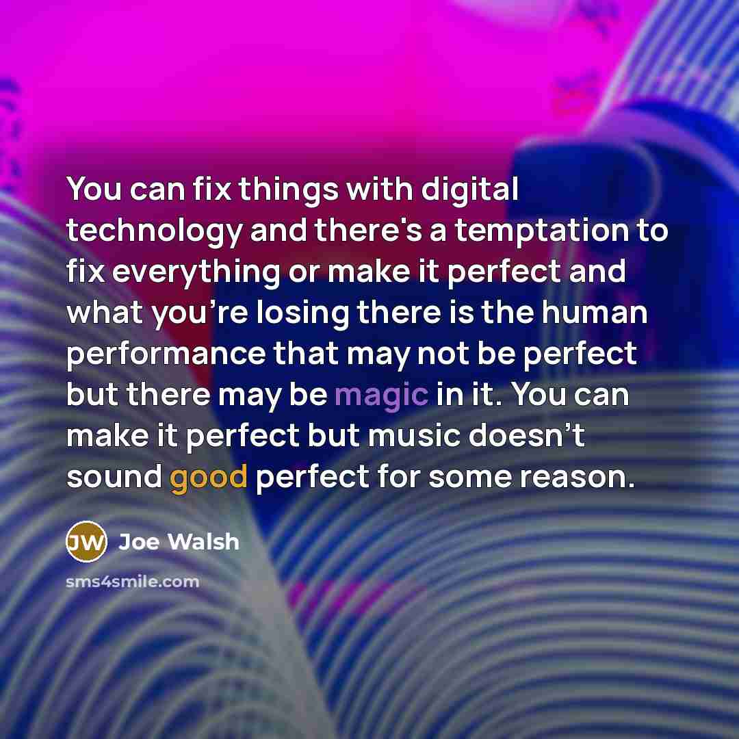 “You can fix things with digital technology and there's a temptation to fix everything or make it perfect and what you're losing there is the human performance that may not be perfect but there may be magic in it. You can make it perfect but music doesn't sound good perfect for some reason.” quote by Joe Walsh