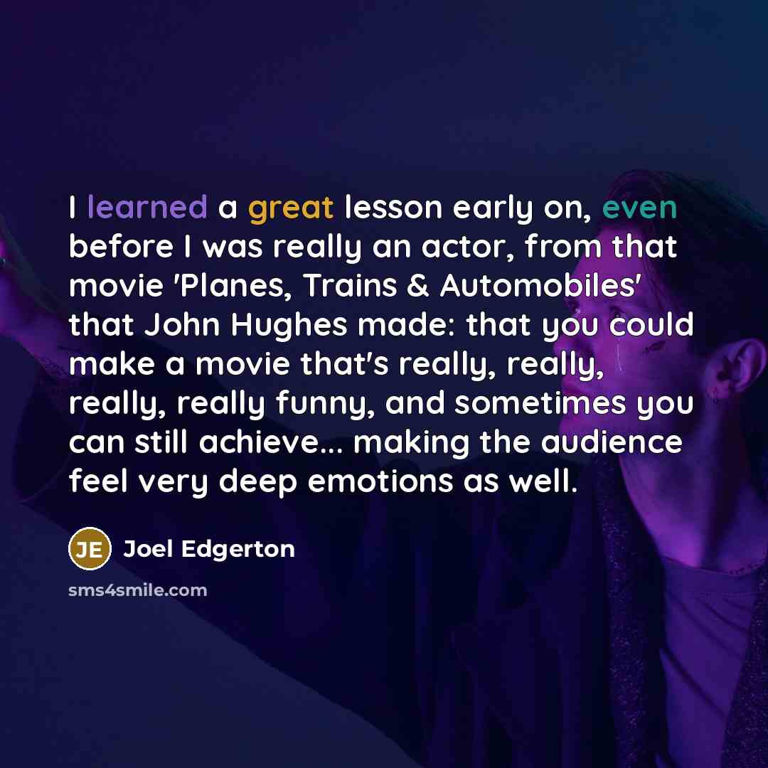“I learned a great lesson early on, even before I was really an actor, from that movie 'Planes, Trains & Automobiles' that John Hughes made: that you could make a movie that's really, really, really, really funny, and sometimes you can still achieve... making the audience feel very deep emotions as…” quote by Joel Edgerton