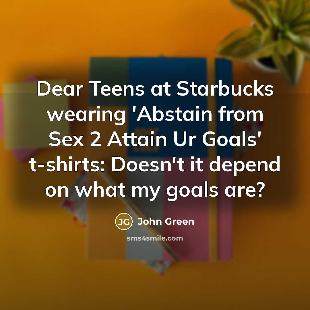 “Dear Teens at Starbucks wearing 'Abstain from Sex 2 Attain Ur Goals' t-shirts: Doesn't it depend on what my goals are?” quote by John Green
