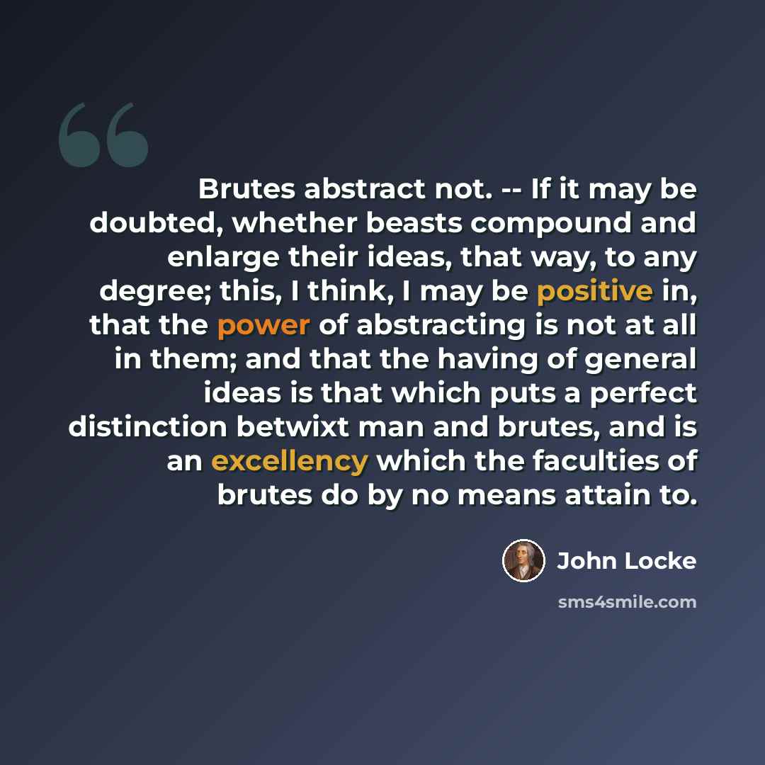 “Brutes abstract not. -- If it may be doubted, whether beasts compound and enlarge their ideas, that way, to any degree; this, I think, I may be positive in, that the power of abstracting is not at all in them; and that the having of general ideas is that which puts a perfect distinction betwixt…” quote by John Locke
