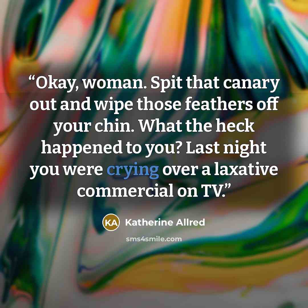 “Okay, woman. Spit that canary out and wipe those feathers off your chin. What the heck happened to you? Last night you were crying over a laxative commercial on TV.” quote by Katherine Allred