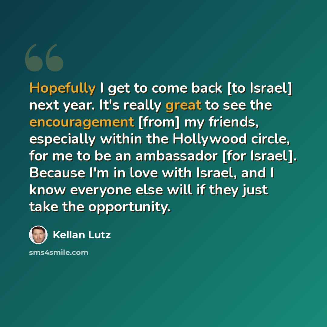 “Hopefully I get to come back [to Israel] next year. It's really great to see the encouragement [from] my friends, especially within the Hollywood circle, for me to be an ambassador [for Israel]. Because I'm in love with Israel, and I know everyone else will if they just take the opportunity.” quote by Kellan Lutz