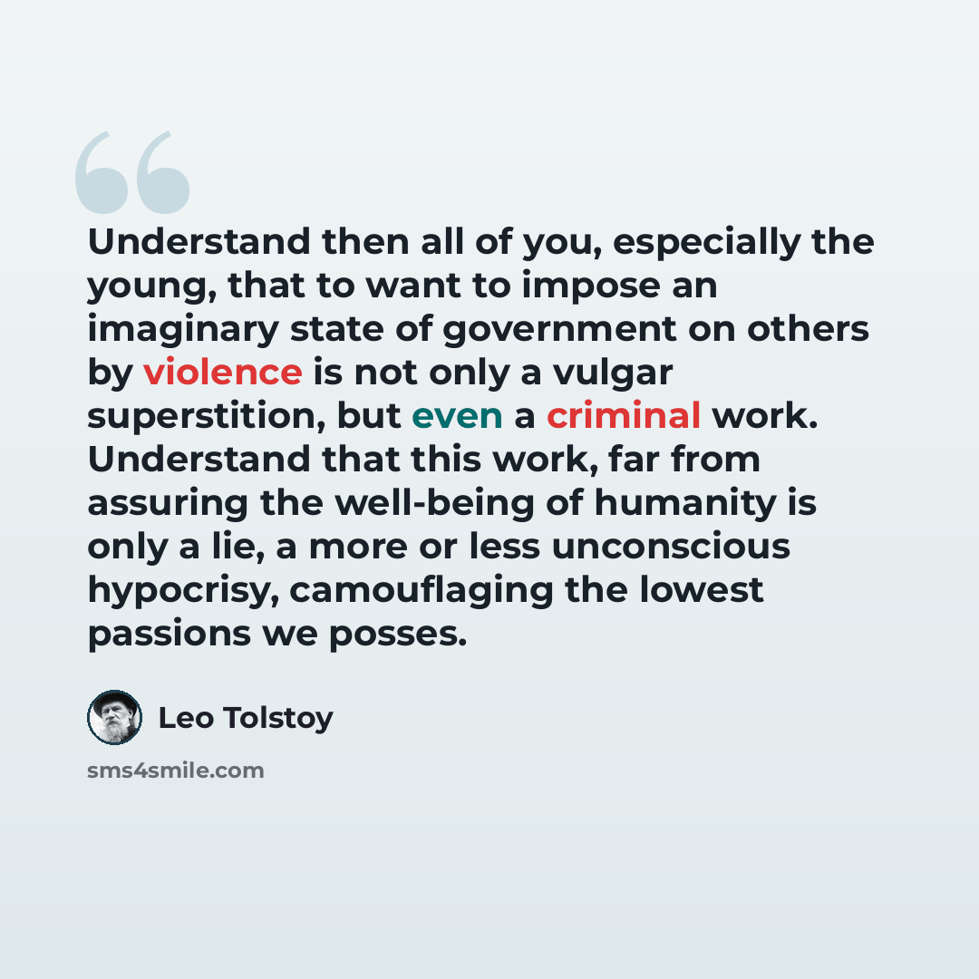 “Understand then all of you, especially the young, that to want to impose an imaginary state of government on others by violence is not only a vulgar superstition, but even a criminal work. Understand that this work, far from assuring the well-being of humanity is only a lie, a more or less…” quote by Leo Tolstoy