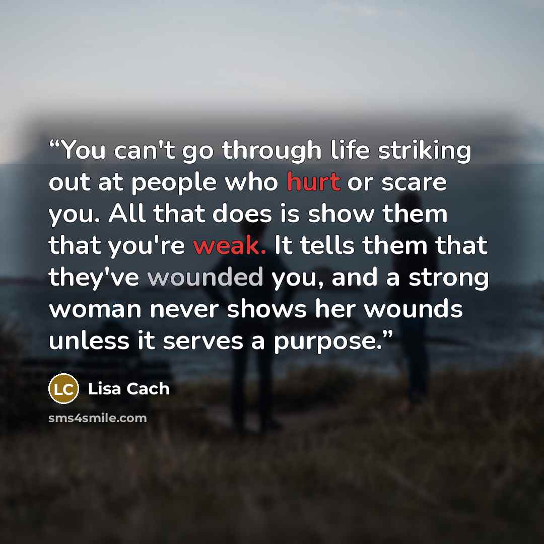 “You can't go through life striking out at people who hurt or scare you. All that does is show them that you're weak. It tells them that they've wounded you, and a strong woman never shows her wounds unless it serves a purpose.” quote by Lisa Cach