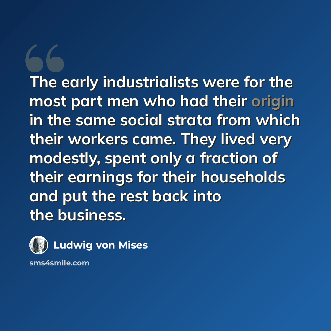 “The early industrialists were for the most part men who had their origin in the same social strata from which their workers came. They lived very modestly, spent only a fraction of their earnings for their households and put the rest back into the business.” quote by Ludwig von Mises