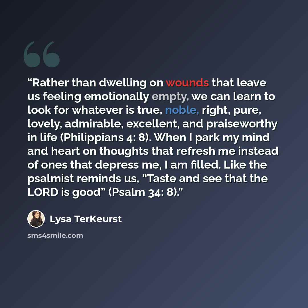 “Rather than dwelling on wounds that leave us feeling emotionally empty, we can learn to look for whatever is true, noble, right, pure, lovely, admirable, excellent, and praiseworthy in life (Philippians 4: 8). When I park my mind and heart on thoughts that refresh me instead of ones that depress…” quote by Lysa TerKeurst