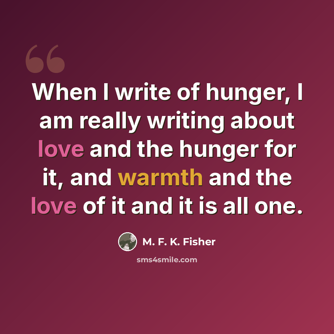 “When I write of hunger, I am really writing about love and the hunger for it, and warmth and the love of it and it is all one.” quote by M. F. K. Fisher