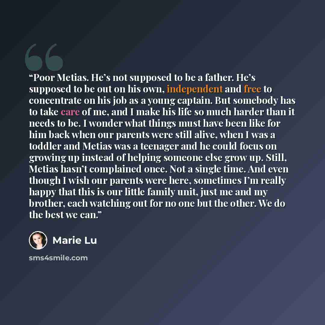 “Poor Metias. He’s not supposed to be a father. He’s supposed to be out on his own, independent and free to concentrate on his job as a young captain. But somebody has to take care of me, and I make his life so much harder than it needs to be. I wonder what things must have been like for him back…” quote by Marie Lu