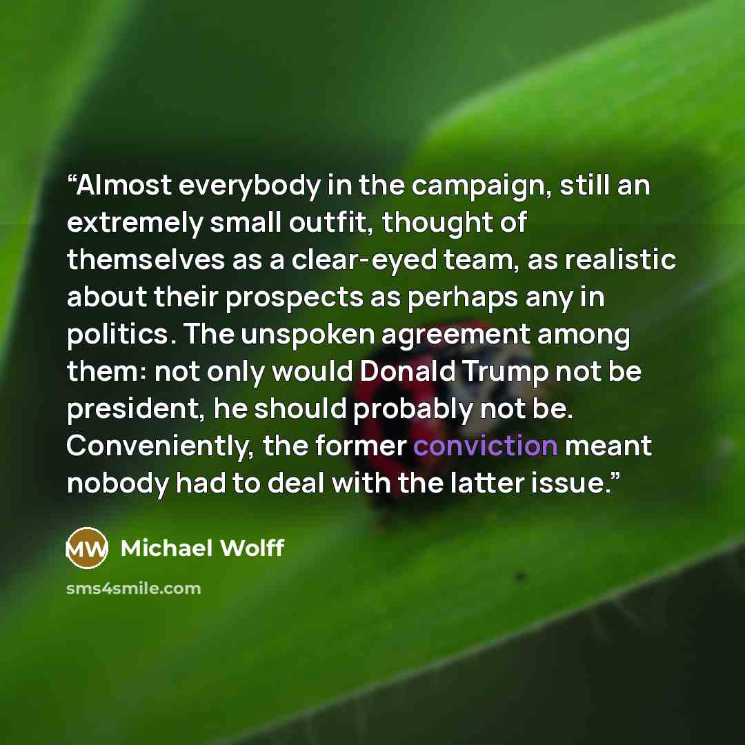 “Almost everybody in the campaign, still an extremely small outfit, thought of themselves as a clear-eyed team, as realistic about their prospects as perhaps any in politics. The unspoken agreement among them: not only would Donald Trump not be president, he should probably not be. Conveniently…” quote by Michael Wolff