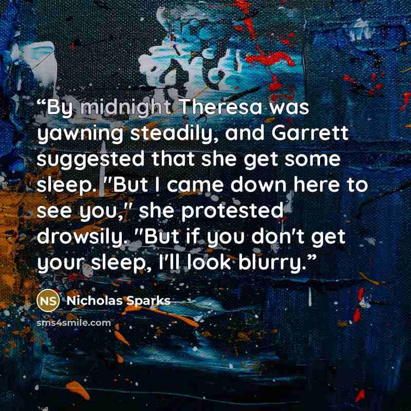 “By midnight Theresa was yawning steadily, and Garrett suggested that she get some sleep. "But I came down here to see you," she protested drowsily. "But if you don't get your sleep, I'll look blurry.” quote by Nicholas Sparks
