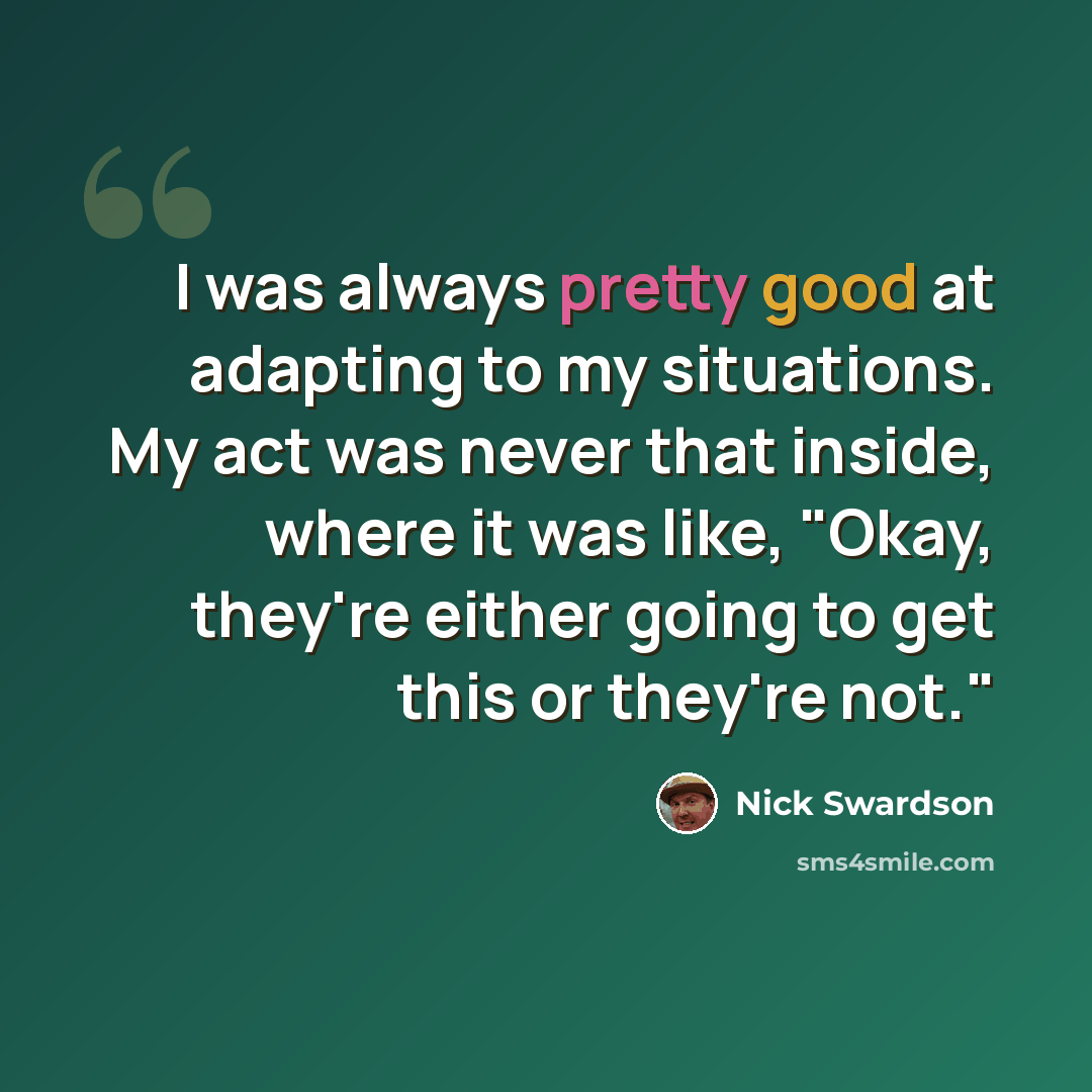 “I was always pretty good at adapting to my situations. My act was never that inside, where it was like, "Okay, they're either going to get this or they're not."” quote by Nick Swardson